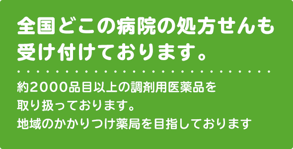 全国どこの病院の処方せんも受付ております。約2000品目以上の調剤用医薬品を取り扱っております。地域のかかりつけ薬局を目指しております。